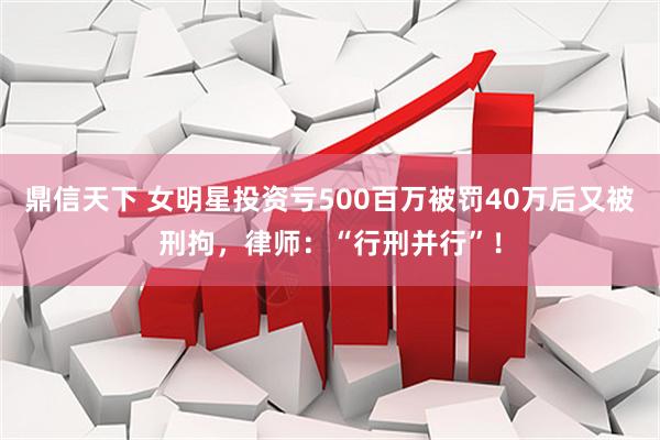 鼎信天下 女明星投资亏500百万被罚40万后又被刑拘，律师：“行刑并行”！