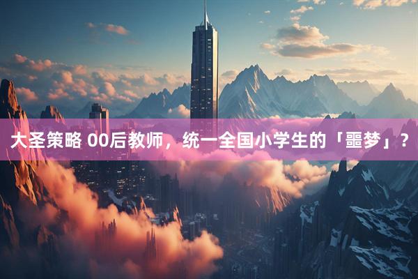 大圣策略 00后教师，统一全国小学生的「噩梦」？
