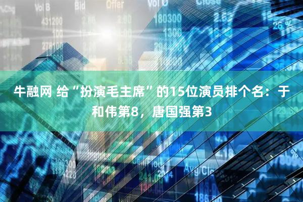 牛融网 给“扮演毛主席”的15位演员排个名：于和伟第8，唐国强第3