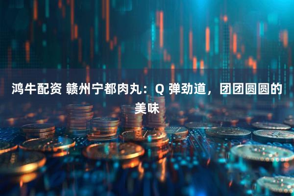 鸿牛配资 赣州宁都肉丸：Q 弹劲道，团团圆圆的美味