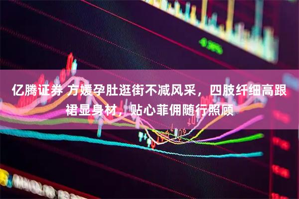 亿腾证券 方媛孕肚逛街不减风采，四肢纤细高跟裙显身材，贴心菲佣随行照顾