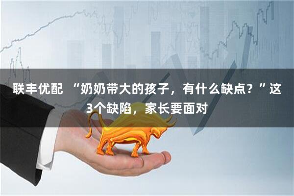 联丰优配  “奶奶带大的孩子，有什么缺点？”这3个缺陷，家长要面对