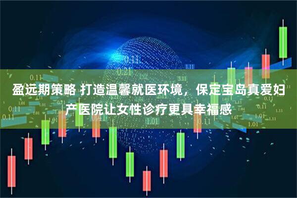 盈远期策略 打造温馨就医环境，保定宝岛真爱妇产医院让女性诊疗更具幸福感