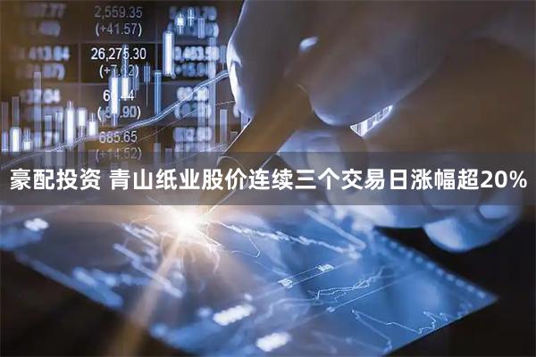 豪配投资 青山纸业股价连续三个交易日涨幅超20%