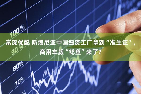 富深优配 斯堪尼亚中国独资工厂拿到“准生证”，商用车版“鲶鱼”来了？