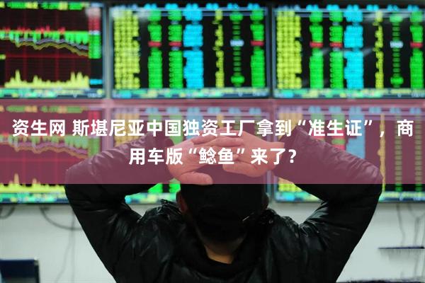资生网 斯堪尼亚中国独资工厂拿到“准生证”，商用车版“鲶鱼”来了？