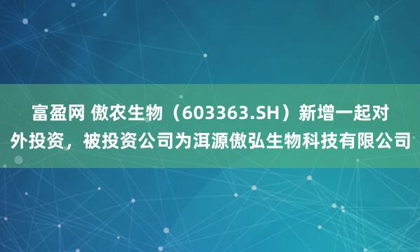 富盈网 傲农生物（603363.SH）新增一起对外投资，被投资公司为洱源傲弘生物科技有限公司