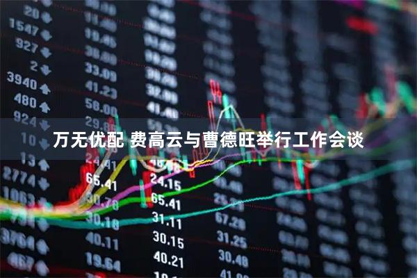 万无优配 费高云与曹德旺举行工作会谈