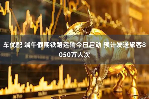 车优配 端午假期铁路运输今日启动 预计发送旅客8050万人次