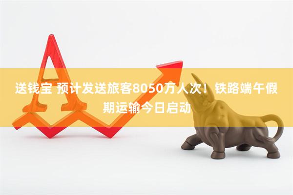 送钱宝 预计发送旅客8050万人次！铁路端午假期运输今日启动
