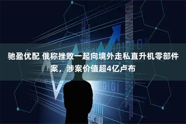 驰盈优配 俄称挫败一起向境外走私直升机零部件案，涉案价值超4亿卢布