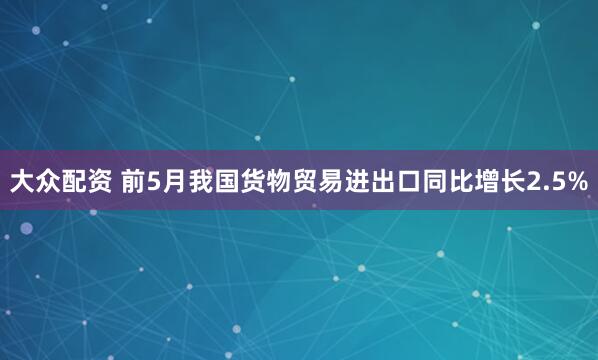 大众配资 前5月我国货物贸易进出口同比增长2.5%