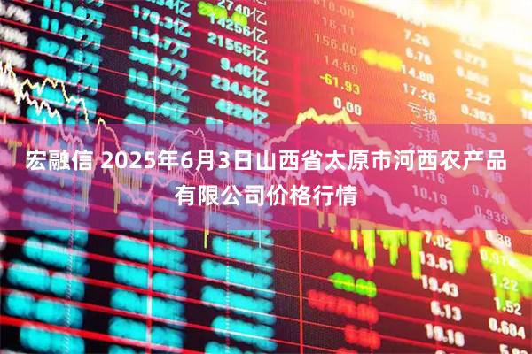 宏融信 2025年6月3日山西省太原市河西农产品有限公司价格行情