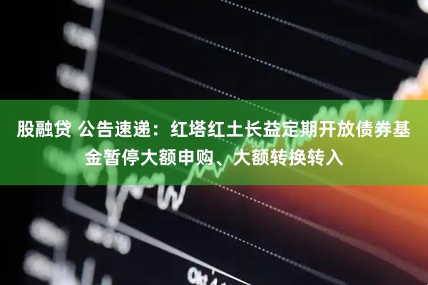 股融贷 公告速递：红塔红土长益定期开放债券基金暂停大额申购、大额转换转入