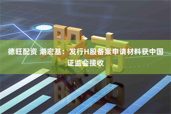 德旺配资 潮宏基：发行H股备案申请材料获中国证监会接收