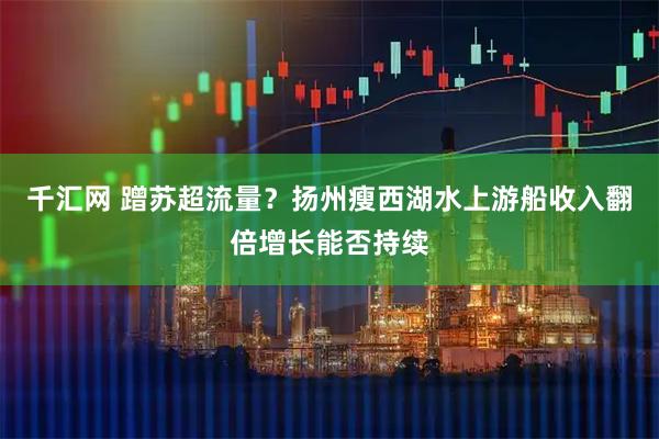 千汇网 蹭苏超流量？扬州瘦西湖水上游船收入翻倍增长能否持续