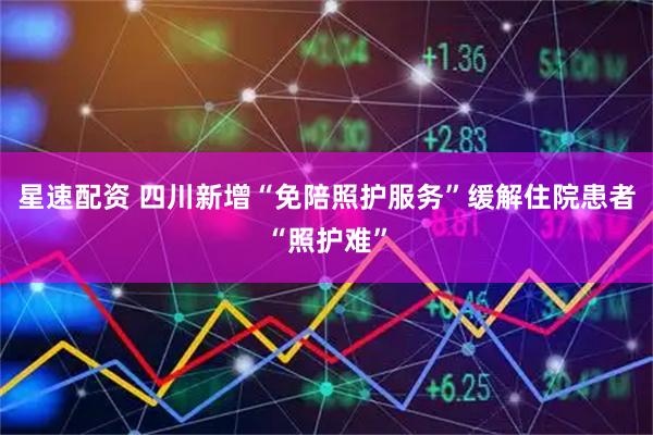 星速配资 四川新增“免陪照护服务”缓解住院患者“照护难”