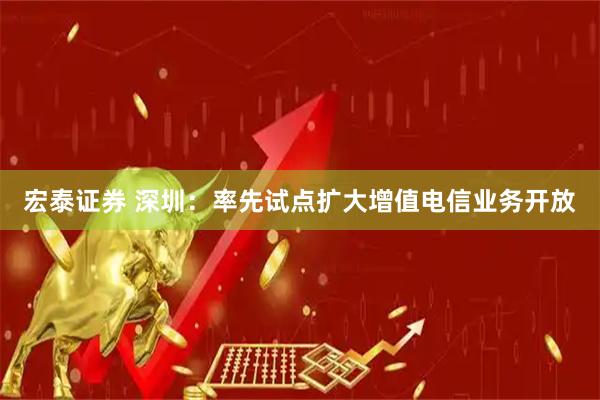 宏泰证券 深圳：率先试点扩大增值电信业务开放
