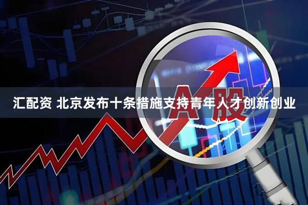 汇配资 北京发布十条措施支持青年人才创新创业