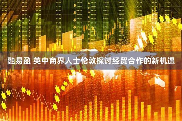 融易盈 英中商界人士伦敦探讨经贸合作的新机遇