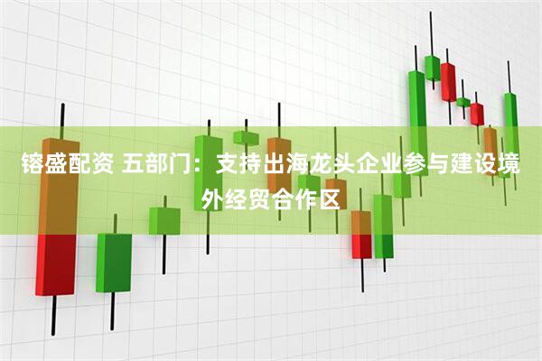 镕盛配资 五部门：支持出海龙头企业参与建设境外经贸合作区