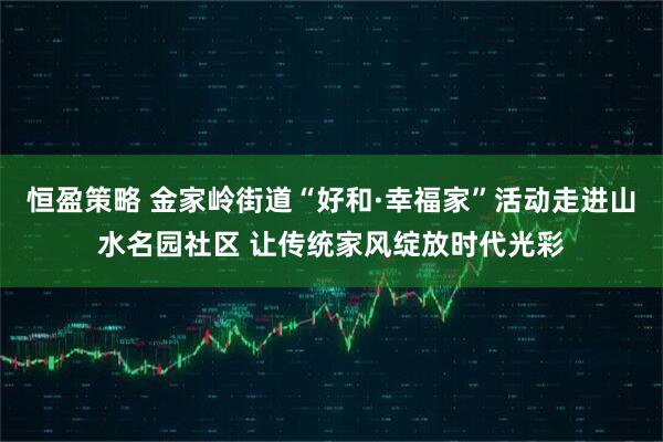 恒盈策略 金家岭街道“好和·幸福家”活动走进山水名园社区 让传统家风绽放时代光彩