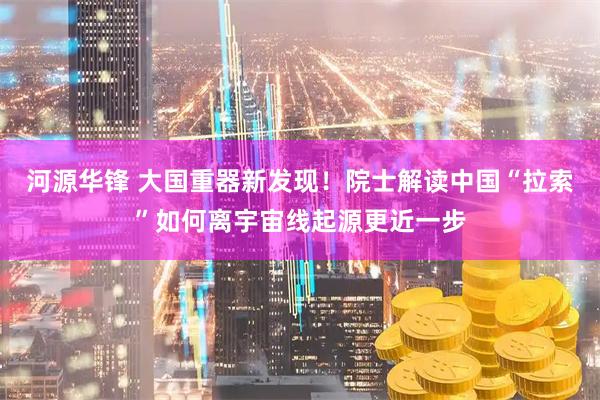 河源华锋 大国重器新发现！院士解读中国“拉索”如何离宇宙线起源更近一步