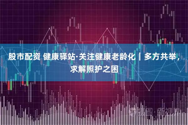 股市配资 健康驿站·关注健康老龄化｜多方共举，求解照护之困