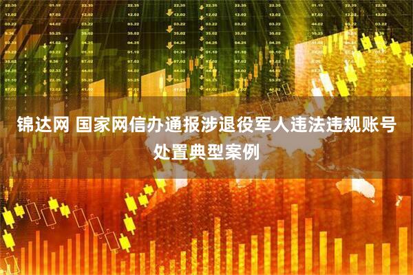 锦达网 国家网信办通报涉退役军人违法违规账号处置典型案例