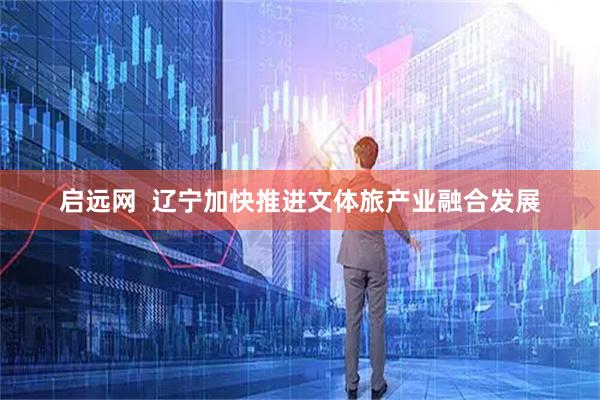 启远网  辽宁加快推进文体旅产业融合发展