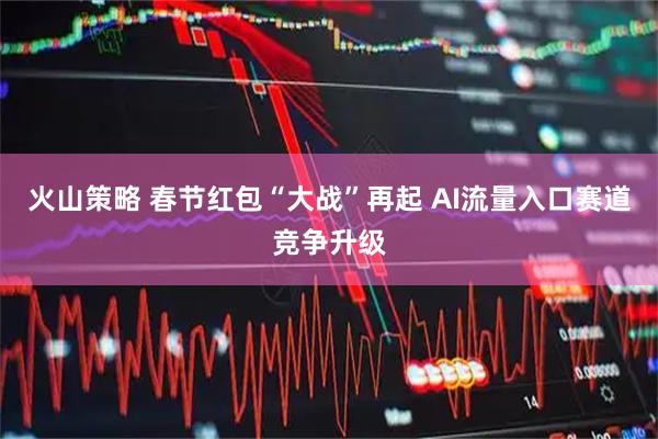 火山策略 春节红包“大战”再起 AI流量入口赛道竞争升级