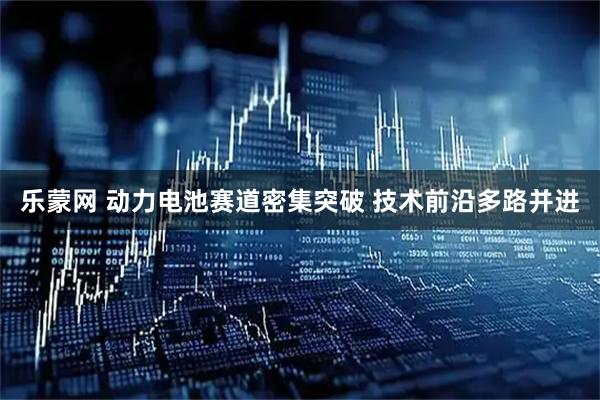 乐蒙网 动力电池赛道密集突破 技术前沿多路并进
