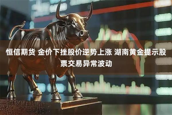 恒信期货 金价下挫股价逆势上涨 湖南黄金提示股票交易异常波动