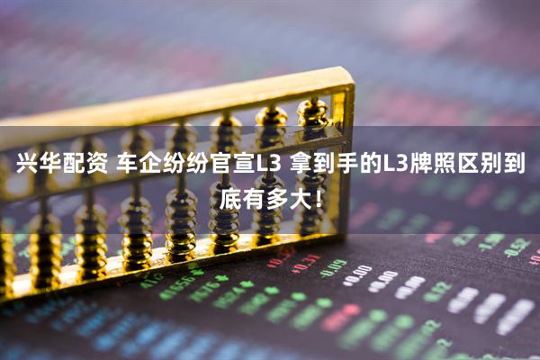 兴华配资 车企纷纷官宣L3 拿到手的L3牌照区别到底有多大！