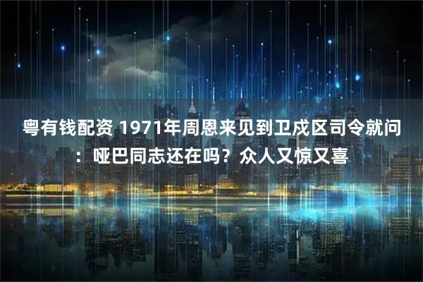 粤有钱配资 1971年周恩来见到卫戍区司令就问：哑巴同志还在吗？众人又惊又喜