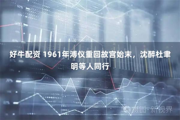 好牛配资 1961年溥仪重回故宫始末，沈醉杜聿明等人同行