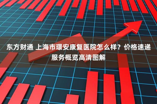 东方财通 上海市璟安康复医院怎么样？价格速递服务概览高清图解