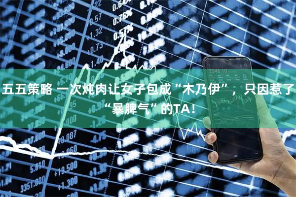 五五策略 一次炖肉让女子包成“木乃伊”，只因惹了“暴脾气”的TA！
