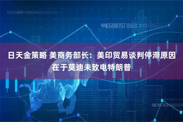 日天金策略 美商务部长：美印贸易谈判停滞原因在于莫迪未致电特朗普