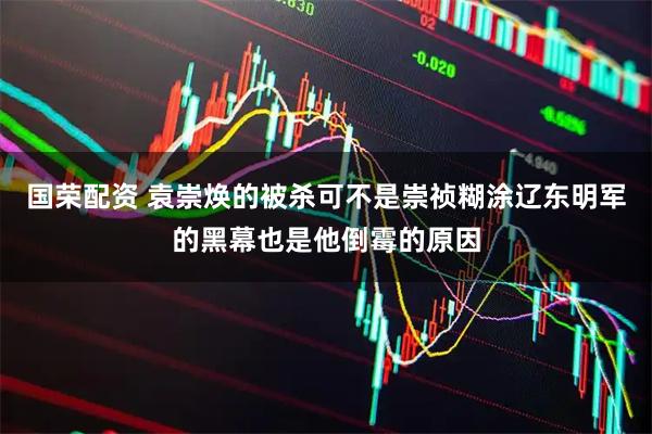 国荣配资 袁崇焕的被杀可不是崇祯糊涂辽东明军的黑幕也是他倒霉的原因