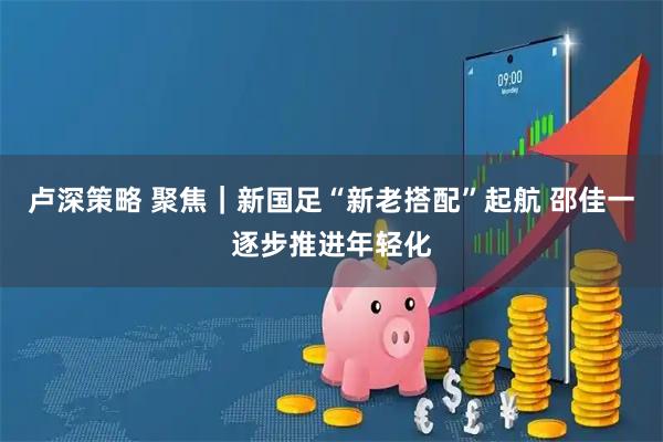 卢深策略 聚焦｜新国足“新老搭配”起航 邵佳一逐步推进年轻化