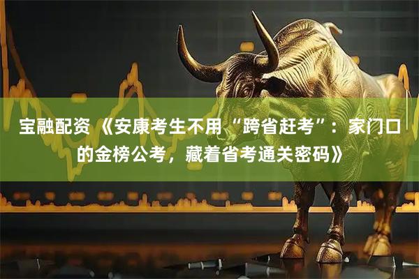 宝融配资 《安康考生不用 “跨省赶考”：家门口的金榜公考，藏着省考通关密码》