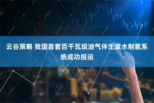 云谷策略 我国首套百千瓦级油气伴生废水制氢系统成功投运