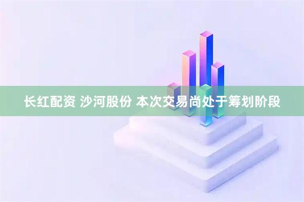 长红配资 沙河股份 本次交易尚处于筹划阶段
