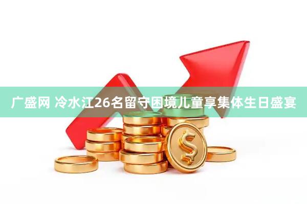 广盛网 冷水江26名留守困境儿童享集体生日盛宴