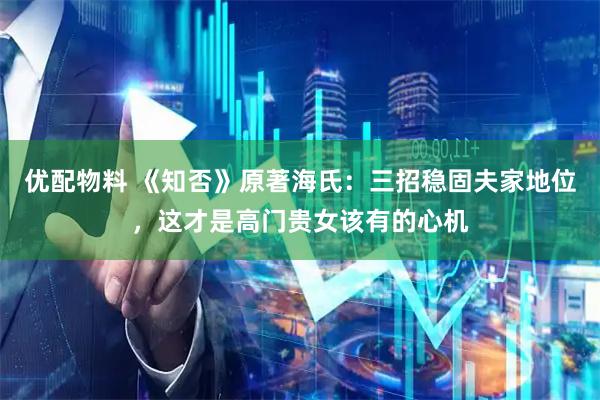 优配物料 《知否》原著海氏：三招稳固夫家地位，这才是高门贵女该有的心机