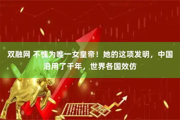 双融网 不愧为唯一女皇帝！她的这项发明，中国沿用了千年，世界各国效仿