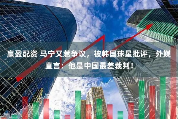 赢盈配资 马宁又惹争议，被韩国球星批评，外媒直言：他是中国最差裁判！