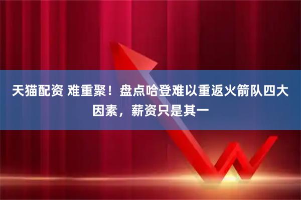 天猫配资 难重聚！盘点哈登难以重返火箭队四大因素，薪资只是其一