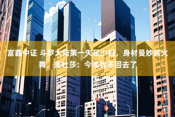 富鑫中证 斗罗大陆第一失足少妇，身材曼妙超火舞，美杜莎：今晚我不回去了
